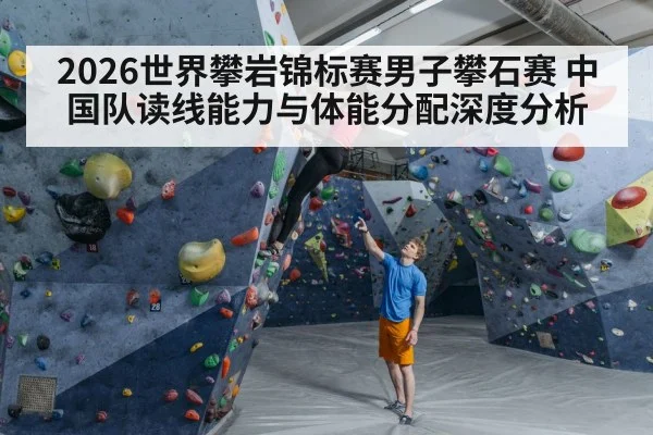 2026世界攀岩锦标赛男子攀石赛 中国队读线能力与体能分配深度分析
